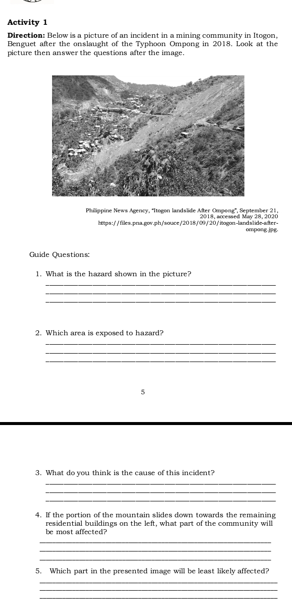 Activity 1 
Direction: Below is a picture of an incident in a mining community in Itogon, 
Benguet after the onslaught of the Typhoon Ompong in 2018. Look at the 
picture then answer the questions after the image. 
Philippine News Agency, “Itogon landslide After Ompong', September 21 
2018, accessed May 28, 2020 
https://files.pna.gov.ph/souce/2018/09/20/itogon-landslide-after- 
ompong .jpg. 
Guide Questions: 
1. What is the hazard shown in the picture? 
_ 
_ 
2. Which area is exposed to hazard? 
_ 
_ 
_ 
5 
3. What do you think is the cause of this incident? 
_ 
_ 
4. If the portion of the mountain slides down towards the remaining 
residential buildings on the left, what part of the community will 
be most affected? 
_ 
_ 
_ 
5. Which part in the presented image will be least likely affected? 
_ 
_ 
_