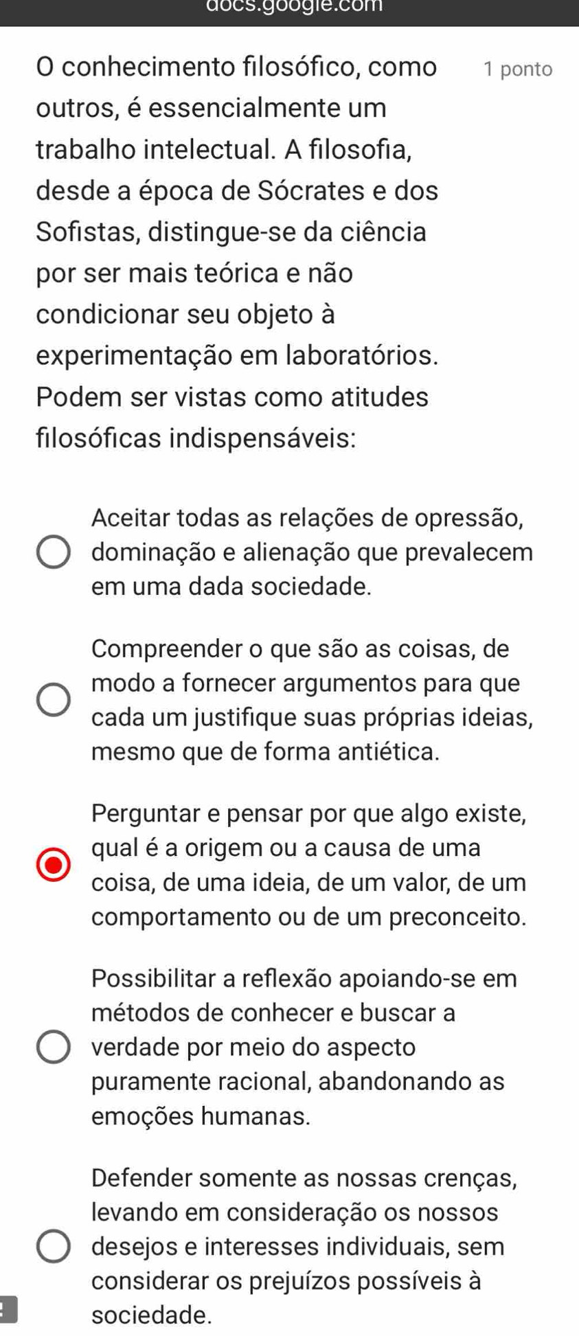 docs.googie:com
O conhecimento filosófico, como 1 ponto
outros, é essencialmente um
trabalho intelectual. A filosofia,
desde a época de Sócrates e dos
Sofistas, distingue-se da ciência
por ser mais teórica e não
condicionar seu objeto à
experimentação em laboratórios.
Podem ser vistas como atitudes
filosóficas indispensáveis:
Aceitar todas as relações de opressão,
dominação e alienação que prevalecem
em uma dada sociedade.
Compreender o que são as coisas, de
modo a fornecer argumentos para que
cada um justifique suas próprias ideias,
mesmo que de forma antiética.
Perguntar e pensar por que algo existe,
qual é a origem ou a causa de uma
coisa, de uma ideia, de um valor, de um
comportamento ou de um preconceito.
Possibilitar a reflexão apoiando-se em
métodos de conhecer e buscar a
verdade por meio do aspecto
puramente racional, abandonando as
emoções humanas.
Defender somente as nossas crenças,
levando em consideração os nossos
desejos e interesses individuais, sem
considerar os prejuízos possíveis à
sociedade.