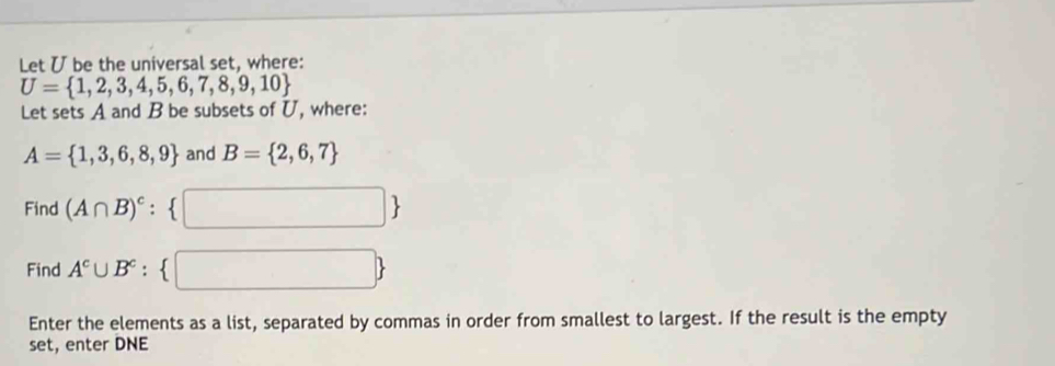 Let U be the universal set, where:
U= 1,2,3,4,5,6,7,8,9,10
Let sets A and B be subsets of U, where:
A= 1,3,6,8,9 and B= 2,6,7
Find (A∩ B)^c: □ 
Find A^c∪ B^c : ^circ   □ 
Enter the elements as a list, separated by commas in order from smallest to largest. If the result is the empty 
set, enter DNE