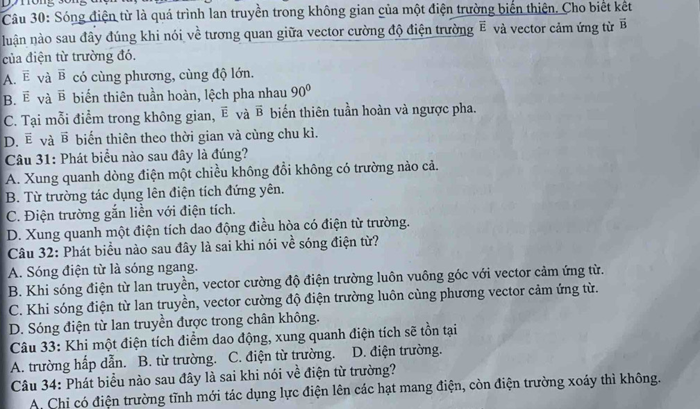 Sóng điện từ là quá trình lan truyền trong không gian của một điện trường biến thiên. Cho biết kết
luận nào sau đây đúng khi nói về tương quan giữa vector cường độ điện trường ẽ và vector cảm ứng từ vector B
của điện từ trường đó.
A. overline E và vector B có cùng phương, cùng độ lớn.
B. vector E và vector B biến thiên tuần hoàn, lệch pha nhau 90°
6
C. Tại mỗi điểm trong không gian, ẽ vector B biến thiên tuần hoàn và ngược pha.
D. ē và vector B biển thiên theo thời gian và cùng chu kì.
Câu 31: Phát biểu nào sau đây là đúng?
A. Xung quanh dòng điện một chiều không đổi không có trường nào cả.
B. Từ trường tác dụng lên điện tích đứng yên.
C. Điện trường gắn liền với điện tích.
D. Xung quanh một điện tích dao động điều hòa có điện từ trường.
Câu 32: Phát biểu nào sau đây là sai khi nói về sóng điện từ?
A. Sóng điện từ là sóng ngang.
B. Khi sóng điện từ lan truyền, vector cường độ điện trường luôn vuông góc với vector cảm ứng từ.
C. Khi sóng điện từ lan truyền, vector cường độ điện trường luôn cùng phương vector cảm ứng từ.
D. Sóng điện từ lan truyền được trong chân không.
Câu 33: Khi một điện tích điểm dao động, xung quanh điện tích sẽ tồn tại
A. trường hấp dẫn. B. từ trường. C. điện từ trường. D. điện trường.
Câu 34: Phát biểu nào sau đây là sai khi nói về điện từ trường?
A. Chi có điện trường tĩnh mới tác dụng lực điện lên các hạt mang điện, còn điện trường xoáy thì không.