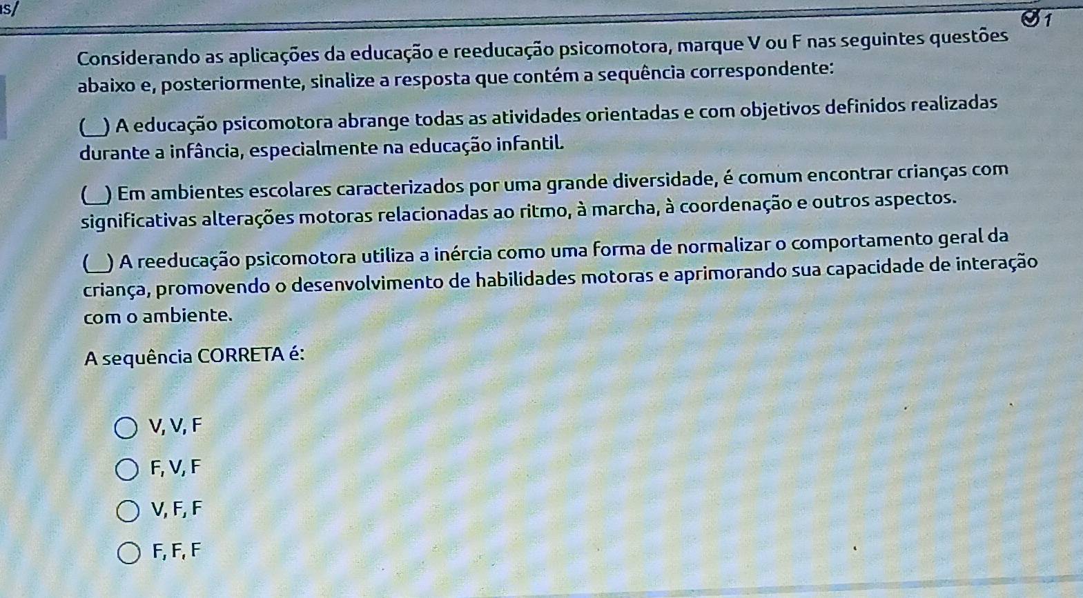 s/
1
Considerando as aplicações da educação e reeducação psicomotora, marque V ou F nas seguintes questões
abaixo e, posteriormente, sinalize a resposta que contém a sequência correspondente:
) A educação psicomotora abrange todas as atividades orientadas e com objetivos definidos realizadas
durante a infância, especialmente na educação infantil.
L ) Em ambientes escolares caracterizados por uma grande diversidade, é comum encontrar crianças com
significativas alterações motoras relacionadas ao ritmo, à marcha, à coordenação e outros aspectos.
L ) A reeducação psicomotora utiliza a inércia como uma forma de normalizar o comportamento geral da
criança, promovendo o desenvolvimento de habilidades motoras e aprimorando sua capacidade de interação
com o ambiente.
A sequência CORRETA é:
V, V, F
F, V, F
V, F, F
F, F, F