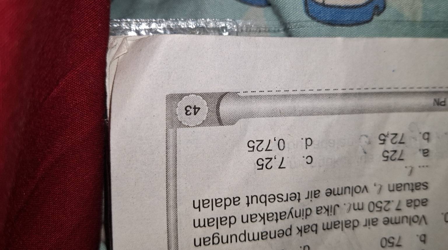 b. 750. Volume air dalam bak penampungan
ada 7.250 m. Jika dinyatakan dalam
satuan !, volume air tersebut adalah
.., l.
a. 725 c. 7,25
b. 72,5 d. 0,725
43
PN