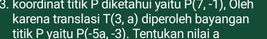 koordinat titik P diketahui yaitu P(7,-1) , Oleh 
karena translasi T(3,a) diperoleh bayangan 
titik P yaitu P(-5a,-3). Tentukan nilai a