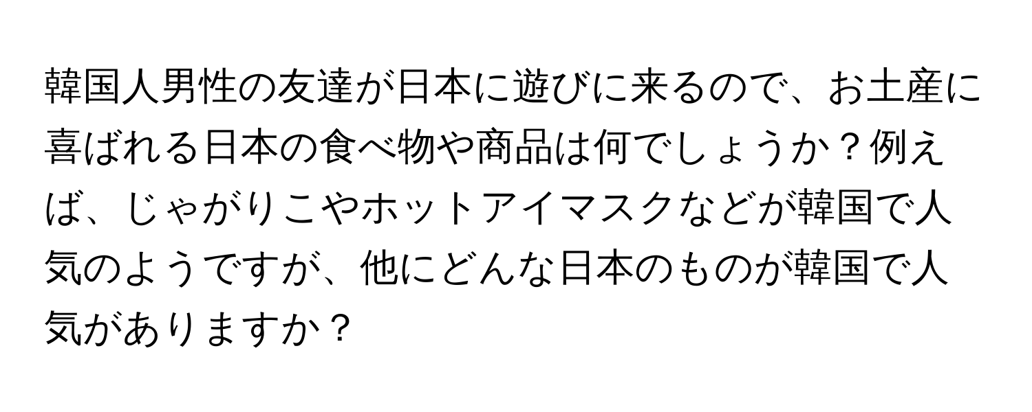 韓国人男性の友達が日本に遊びに来るので、お土産に喜ばれる日本の食べ物や商品は何でしょうか？例えば、じゃがりこやホットアイマスクなどが韓国で人気のようですが、他にどんな日本のものが韓国で人気がありますか？