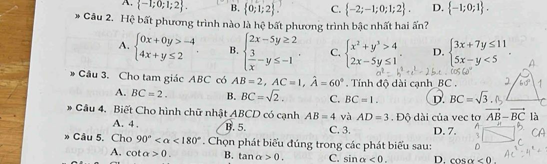 A.  -1;0;1;2 . B.  0;1;2 . C.  -2;-1;0;1;2 . D.  -1;0;1 .
* Câu 2. Hệ bất phương trình nào là hệ bất phương trình bậc nhất hai ấn?
A. beginarrayl 0x+0y>-4 4x+y≤ 2endarray. . B. beginarrayl 2x-5y≥ 2  3/x -y≤ -1endarray. . C. beginarrayl x^2+y^3>4 2x-5y≤ 1endarray. . D. beginarrayl 3x+7y≤ 11 5x-y<5endarray. .
Câu 3. Cho tam giác ABC có AB=2,AC=1,hat A=60° Tnh độ dài cạnh _BC .
A. BC=2.
B. BC=sqrt(2). C. BC=1. D. BC=sqrt(3)
# Câu 4. Biết Cho hình chữ nhật ABCD có cạnh AB=4 và AD=3.  Độ dài của vec tơ vector AB-vector BC là
B.5.
A. 4 . C. 3. D. 7. 3
» Câu 5. Cho 90° <180°. Chọn phát biểu đúng trong các phát biểu sau:
A. cot alpha >0. B. tan alpha >0. C. sin alpha <0. D. cos alpha <0.