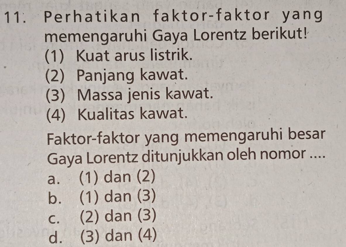 Perhatikan faktor-faktor yang
memengaruhi Gaya Lorentz berikut!
(1) Kuat arus listrik.
(2) Panjang kawat.
(3) Massa jenis kawat.
(4) Kualitas kawat.
Faktor-faktor yang memengaruhi besar
Gaya Lorentz ditunjukkan oleh nomor ....
a. (1) dan (2)
b. (1) dan (3)
c. (2) dan (3)
d. (3) dan (4)