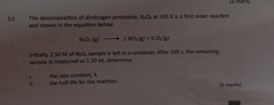 The decomposition of dinitrogen pentoxide, N_2O_5 at 335K ls a first order reaction 
and shown in the equation below.
N_2O_5(g)to 2NO_2(g)+NO_2(g)
Initially, 2.50 M of N_2O_5 sample is left in a container. After 109 s, the remaining 
sample is measured as 1.50 M, determine
L the rate constant, k. 
the half-life for the reaction. 
[4 marks)