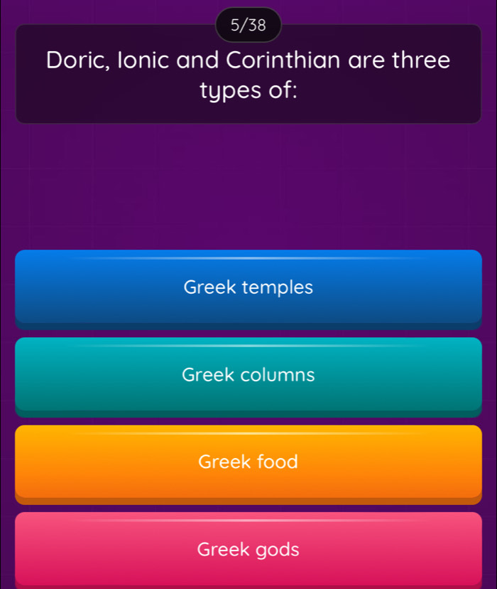 5/38
Doric, Ionic and Corinthian are three
types of:
Greek temples
Greek columns
Greek food
Greek gods