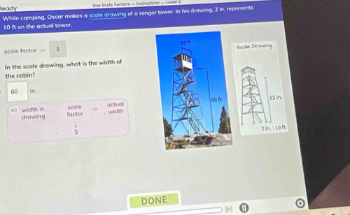 Ready Use ca fe F tor - Instruction - L eve 
While camping, Oscar makes a scale drawing of a ranger tower. In his drawing, 2 in, represents
10 ft on the actual tower.
L54
scale factor = 5 Scole Dromrg 
In the scale drawing, what is the width of 
the cabin?
60 in.
60 ft 12 in. 
scale 
drawing actual 
《 width in factor . width
 4/5 
2 in. : 10 ft
DONE