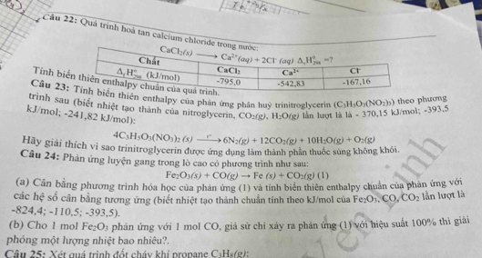 Quá trình hoà tan calcium chloride t
Tính biể
Câu 23:n enthalpy của phân ứng phân huỷ trinitroglycerin (C_3H_3O_3(NO_2)_3) theo phương
trình sau (biết nhiệt tạo thành của nitroglycerin, CO_2(g),H_2O(g) lần lượt là 14-370 15 d/m b1:-393.5
kJ/mol; -2 4 1,82 kJ/mol):
Hãy giải thích vì sao trinitroglycerin được ứng dụng làm thành phần thuốc súng không khỏi. 4C_3H_5O_3(NO_3)_2(s)to 6N_2(g)+12CO_2(g)+10H_2O(g)+O_2(g)
Câu 24: Phan ứng luyện gang trong lò cao có phương trình như sau:
Fe_2O_3(s)+CO(g)to Fe(s)+CO_2(g)(l)
(a) Cân bằng phương trình hóa học của phán ứng (1) và tính biên thiên enthalpy chuẩn của phán ứng với
các hệ số cân bằng tương ứng (biết nhiệt tạo thành chuẩn tính theo kJ/mol của Fe_2O_3,CO,CO_2 lần lượt là
-824,4; -110,5; -393,5).
(b) Cho 1 mol Fe₂O₃ phản ứng với 1 mol CO, giả sử chi xảy ra phản ứng (1) với hiệu suất 100% thì giải
phóng một lượng nhiệt bao nhiêu?.
Câu 25: Xét quá trình đốt cháy khí propane C₃Hs(g):