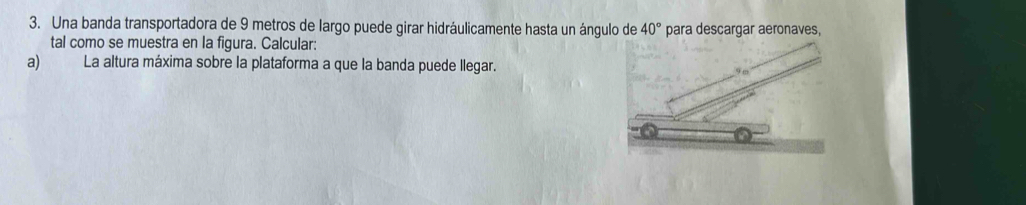 Una banda transportadora de 9 metros de largo puede girar hidráulicamente hasta un ángulo de 40° para descargar aeronaves, 
tal como se muestra en la figura. Calcular: 
a) La altura máxima sobre la plataforma a que la banda puede llegar.