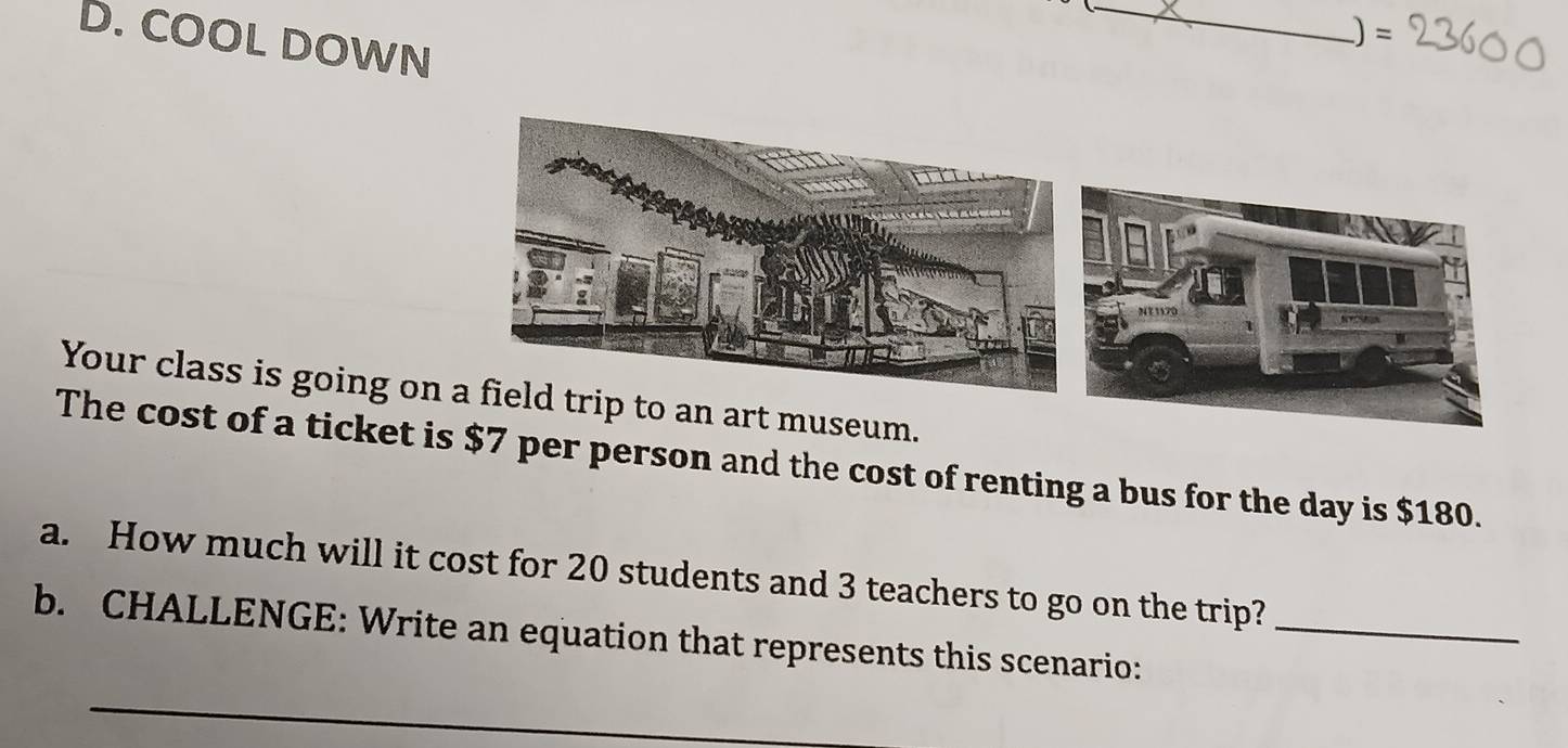 COOL DOWN 
_ 
)= 
Your class is going o 
The cost of a ticket $7 per person and the cost of renting a bus for the day is $180. 
a. How much will it cost for 20 students and 3 teachers to go on the trip? 
b. CHALLENGE: Write an equation that represents this scenario:_