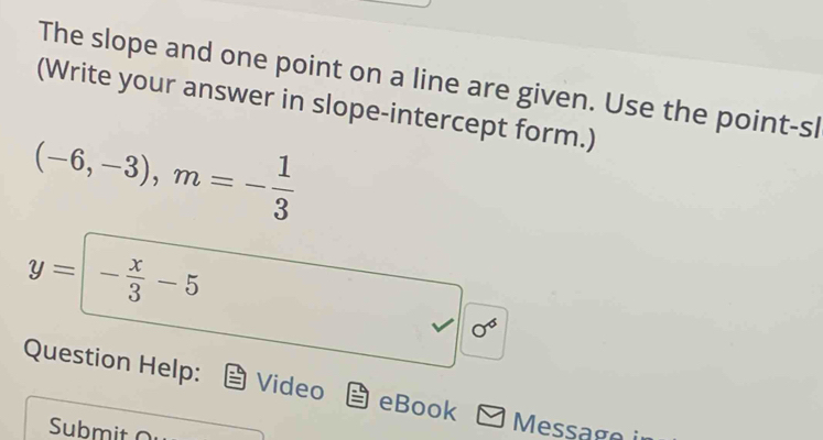 The slope and one point on a line are given. Use the point-sl 
(Write your answer in slope-intercept form.)
(-6,-3), m=- 1/3 
y=- x/3 -5
sigma^6
Question Help: Video eBook 
Submit 
Message