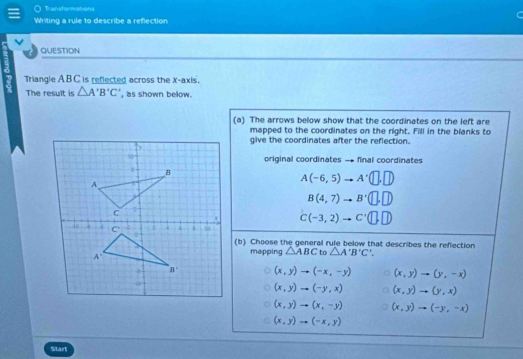 Transformations
Writing a rule to describe a reflection
QUESTION
2
Triangle AB C is reflected across the X-axis.
The result is △ A'B'C' , as shown below.
(a) The arrows below show that the coordinates on the left are
mapped to the coordinates on the right. Fill in the blanks to
give the coordinates after the reflection.
original coordinates → final coordinates
A(-6,5) A'(□ ,□ )
B(4,7) B'(□ ,□ )
C(-3,2) C'(□ ,□ )
(b) Choose the general rule below that describes the reflection
mapping △ ABC to △ A'B'C'.
(x,y)to (-x,-y) (x,y)to (y,-x)
(x,y)to (-y,x) (x,y)to (y,x)
(x,y)to (x,-y) (x,y)to (-y,-x)
(x,y)to (-x,y)
Start