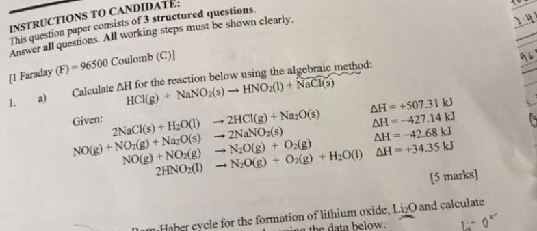 INSTRUCTIONS TO CANDIDATE: 
This question paper consists of 3 structured questions. 
Answer all questions. All working steps must be shown clearly. 
[1 Faraday (F)=96500 Coul omb(C)]
1. a) Calculate △ H for the reaction below using the algebraic method:
HCl(g)+NaNO_2(s)to HNO_2(l)+NaCl(s) △ H=+507.31kJ
Given: 2NaCl(s)+H_2O(l)to 2HCl(g)+Na_2O(s) △ H=-427.14kJ
NO(g)+NO_2(g)+Na_2O(s)to 2NaNO_2(s)
△ H=-42.68kJ
NO(g)+NO_2(g)to N_2O(g)+O_2(g) △ H=+34.35kJ
2HNO_2(l)to N_2O(g)+O_2(g)+H_2O(l)
[5 marks] 
n Haber cycle for the formation of lithium oxide, Li_2O and calculate 
th e da ta below: