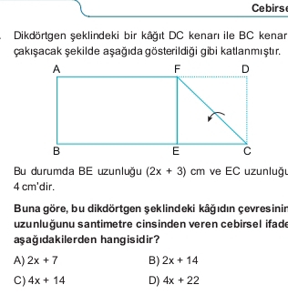 Cebirs
Dikdörtgen şeklindeki bir kâğıt DC kenarı ile BC kenar
Çakışacak şekilde aşağıda gösterildiği gibi katlanmıştır.
Bu durumda BE uzunluğu (2x+3)cm ve EC uzunluğr
4 cm 'dir.
Buna göre, bu dikdörtgen şeklindeki kâğıdın çevresinin
uzunluğunu santimetre cinsinden veren cebirsel ifade
aşağıdakilerden hangisidir?
A) 2x+7 B) 2x+14
C) 4x+14 D) 4x+22