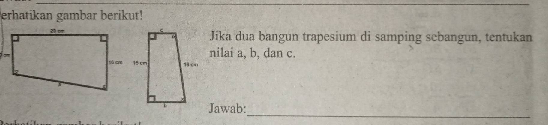 erhatikan gambar berikut! 
Jika dua bangun trapesium di samping sebangun, tentukan 
nilai a, b, dan c. 
_ 
Jawab: