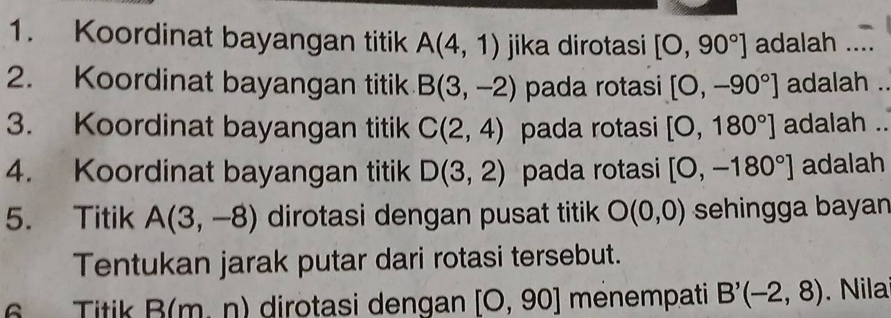 Koordinat bayangan titik A(4,1) jika dirotasi [O,90°] adalah ... 
2. Koordinat bayangan titik B(3,-2) pada rotasi [0,-90°] adalah 
3. Koordinat bayangan titik C(2,4) pada rotasi [0,180°] adalah . 
4. Koordinat bayangan titik D(3,2) pada rotasi [0,-180°] adalah 
5. Titik A(3,-8) dirotasi dengan pusat titik O(0,0) sehingga bayan 
Tentukan jarak putar dari rotasi tersebut. 
6 Titik B(m.n) dirotasi dengan [O,90] menempati B'(-2,8) ila