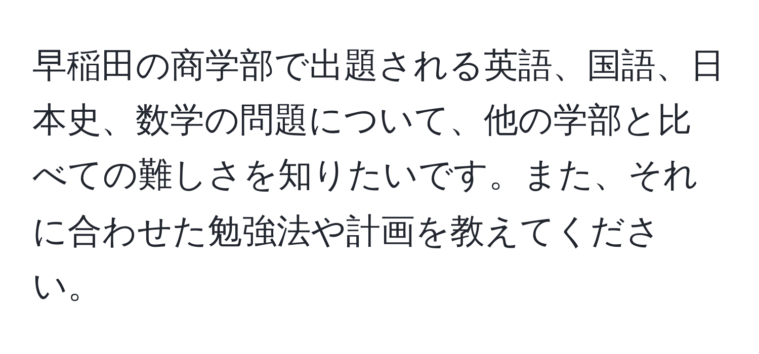 早稲田の商学部で出題される英語、国語、日本史、数学の問題について、他の学部と比べての難しさを知りたいです。また、それに合わせた勉強法や計画を教えてください。