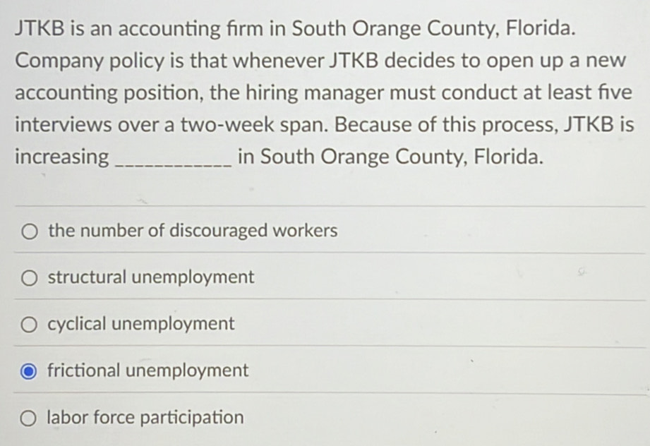 JTKB is an accounting firm in South Orange County, Florida.
Company policy is that whenever JTKB decides to open up a new
accounting position, the hiring manager must conduct at least five
interviews over a two-week span. Because of this process, JTKB is
increasing _in South Orange County, Florida.
the number of discouraged workers
structural unemployment
cyclical unemployment
frictional unemployment
labor force participation