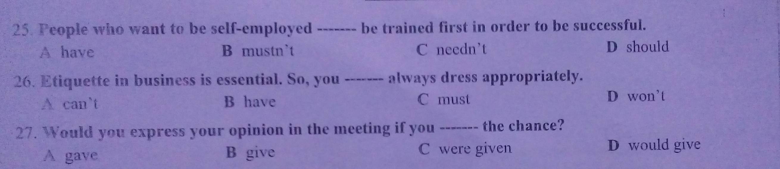 People who want to be self-employed I ------- be trained first in order to be successful.
A have B mustn`t C needn't
D should
26. Etiquette in business is essential. So, you ------- always dress appropriately.
A can`t B have C must
D won't
27. Would you express your opinion in the meeting if you ------- the chance?
A gave B give C were given D would give