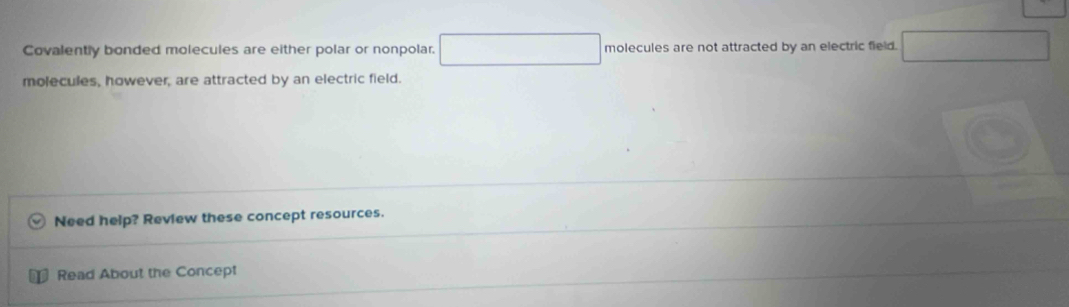 Covalently bonded molecules are either polar or nonpolar. molecules are not attracted by an electric field.
molecules, however, are attracted by an electric field.
Need help? Review these concept resources.
Read About the Concept