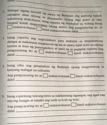 Maingat ngang itinatali ng asawa ng Brahman ang kanyang buhok
sapagkat alam niyang sa dinadaanan niyang mga punò ay may
nakatirang shakchunni, isang espiritu ng maybahay na walang ibang
hangad kundi magpanggap bilang asawa. Ang pangyayaring ito ay
_
makatotohanan hindi makatotohanan dahil_
3. Isang espiritu ang nagbalatkayo para makatira sa maginhawang
dampa, at makaranas magkaroon ng ina at asawa dahil ayaw na niyang
tumira sa itaas ng punongkahoy at sawã na sa pagiging espiritu.Ang
pangyayaring ito ay [ makatotohanan hindi makatotohanan
dahil_
_
4. Isang raha ang pinuntahan ng Brahman upang magpatulong sa
kanyang mabigat na suliranin.
Ang pangyayaring ito ay makatotohanan □ hindi makatotohanan
dahil_
_
_
5. Isang espiritung tuwang-tuwa sa nakikinitang tagumpay ang agad nag-
anyong hangin at isinilid ang sarili sa loob ng bote.
Ang pangyayaring ito ay makatotohanan □ hindi makatotohanan
_
dahil
_
_