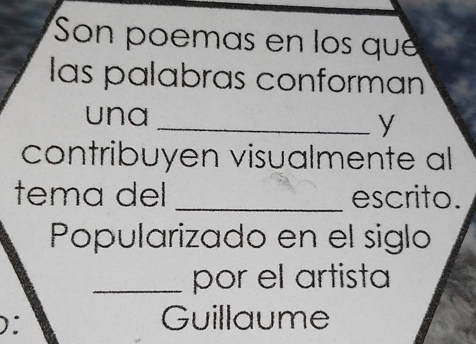 Son poemas en los que 
las palabras conforman 
una_ 
y 
contribuyen visualmente al 
tema del_ 
escrito. 
Popularizado en el siglo 
_por el artista 
Guillaume