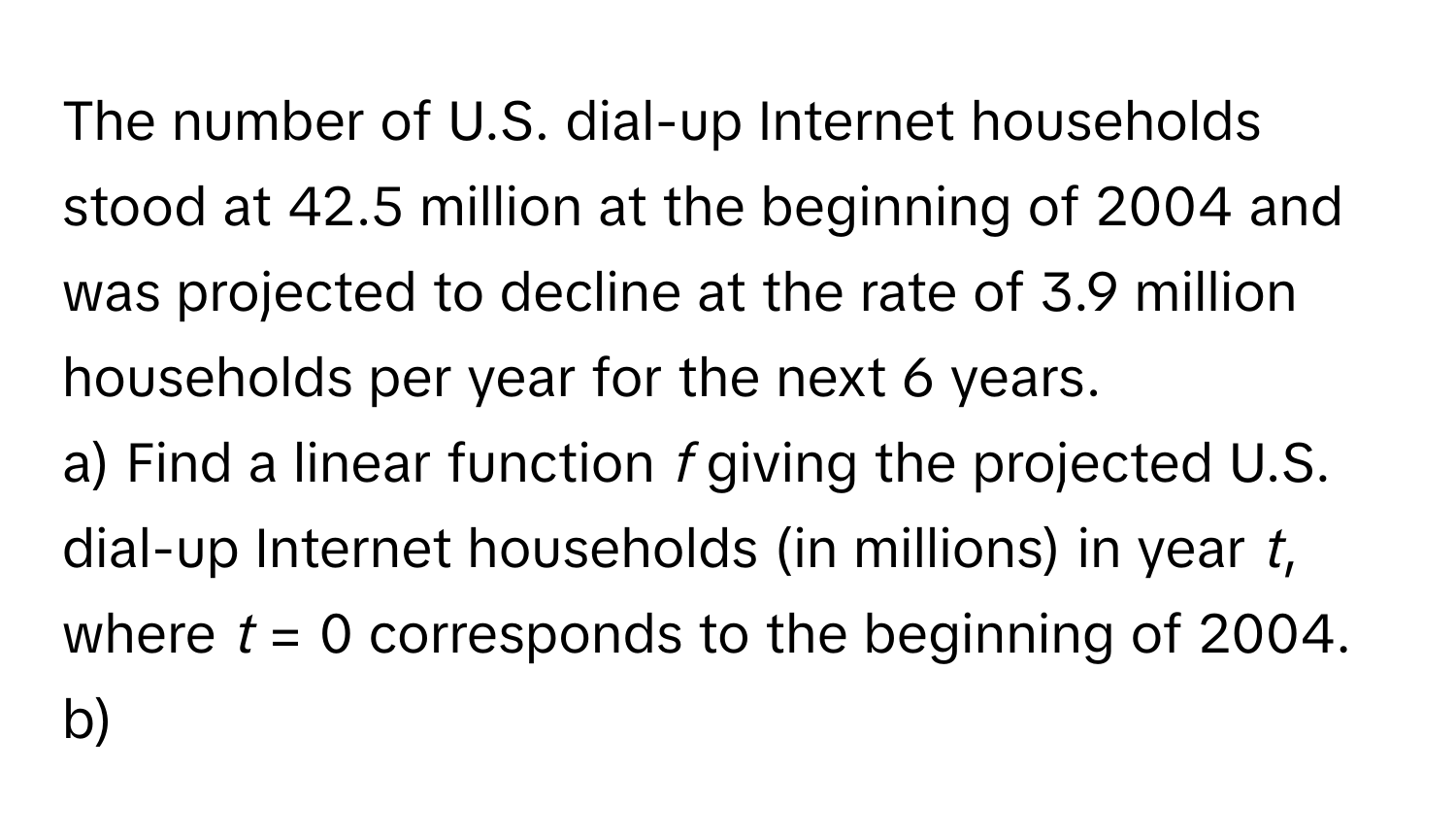 The number of U.S. dial-up Internet households stood at 42.5 million at the beginning of 2004 and was projected to decline at the rate of 3.9 million households per year for the next 6 years. 
a) Find a linear function *f* giving the projected U.S. dial-up Internet households (in millions) in year *t*, where *t* = 0 corresponds to the beginning of 2004.
b)