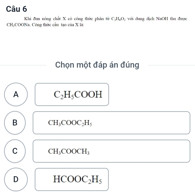 Khi đun nóng chất X có công thức phân tử C_3H_6O_2 với dung dịch NaOH thu được
CH₃COONa. Công thức cầu tạo của X là:
Chọn một đáp án đúng
A
C_2H_5COOH
B CH_3COOC_2H_5
C CH_3COOCH_3
D
HCOOC_2H_5