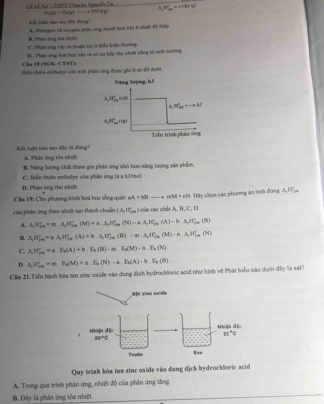 Cô Lê Na ~ THPT Chuyên Nguyễn Du
D H_(298)^0=+180kJ
N_2(g)+O_2(g) —→ 2NO(g)
Kết luận nào sau đây đùng?
A. Nitrogen và oxygen phản ứng mạnh hơn khi ở nhiệt độ thấp.
B. Phản ứng tôa nhiệt
C. Phản ứng xảy ra thuận lợi ở điều kiện thường.
D. Phản ứng hoá học xảy ra có sự hấp thụ nhiệt năng từ môi trường.
Câu 18 (SGK- CTST):
Biển thiên enthalpy của một phản ứng được ghi ở sơ đồ dưới.
Năng lượng, kJ
△ _fH_(2ag)^0(cd)
△ _rH_(298)^0=-nkJ
△ _tH_(205)^0(sp)
Tiến trình phản ứng
Kết luận nảo sau đây là đúng?
A. Phản ứng tỏa nhiệt.
B. Năng lượng chất tham gia phản ứng nhỏ hơn năng lượng sản phẩm.
C. Biến thiên enthalpy của phản ứng là a kJ/mol.
D. Phản ứng thu nhiệt.
Câu 19: Cho phương trình hoá học tổng quát: aA+bBto mM+nN. Hãy chọn các phương án tính đúng Δ,H‰
của phản ứng theo nhiệt tạo thành chuẩn (△ _fH_(298)^o) của các chất A, B, C, D.
A. △ _rH_(298)^o=m.△ _fH_(298)^o(M)+n.△ _fH_(298)^o(N)-a.△ _fH_(298)^o(A)-b.△ _fH_(298)^o(B)
B. △ _rH_(298)^o=a.△ _fH_(298)^o(A)+b.△ _fH_(298)^o(B)-m.△ _fH_(298)^o(M)-n.△ _fH_(298)^o(N)
C. △ _rH_(298)^o=a.E_b(A)+b.E_b(B)-m.E_b(M)-n.E_b(N)
D. △ _rH_(298)°=m.E_b(M)+n.E_b(N)-a.E_b(A)-b.E_b(B)
Câu 21.Tiến hành hòa tan zinc oxide vào dung dịch hydrochloric acid như hình vẽ Phát biểu nào dưới đây là sai?
Quy trình hòa tan zinc oxide vào dung dịch hydrochloric acid
A. Trong quá trình phản ứng, nhiệt độ của phản ứng tăng.
B. Đây là phản ứng tỏa nhiệt.
_