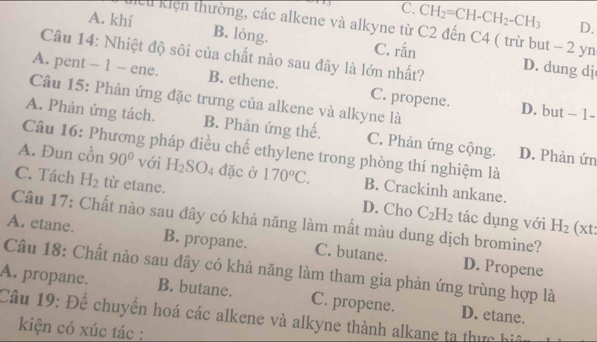 C. CH_2=CH-CH_2-CH_3 D.
A. khí B. lỏng.
Hcu kiện thường, các alkene và alkyne từ C2 đến C4 ( trừ but − 2 yn
Câu 14: Nhiệt độ sôi của chất nào sau đây là lớn nhất?
C. rắn D. dung dj
A. pent - 1 - ene. B. ethene. C. propene.
Câu 15: Phản ứng đặc trưng của alkene và alkyne là
D. but -1-
A. Phản ứng tách. B. Phản ứng thế. C. Phản ứng cộng. D. Phản ứn
Câu 16: Phương pháp điều chế ethylene trong phòng thí nghiệm là
A. Đun cồn 90° với H_2SO_4 đặc ở 170°C. B. Crackinh ankane.
C. Tách H_2 từ etane. D. Cho C_2H_2 tác dụng với
Câu 17: Chất nào sau đây có khả năng làm mất màu dung dịch bromine?
H_2 (xt:
A. etane. B. propane. C. butane. D. Propene
Câu 18: Chất nào sau đây có khả năng làm tham gia phản ứng trùng hợp là
A. propane. B. butane. C. propene.
Câu 19: Để chuyển hoá các alkene và alkyne thành alkane ta thực hiệ D. etane.
kiện có xúc tác :