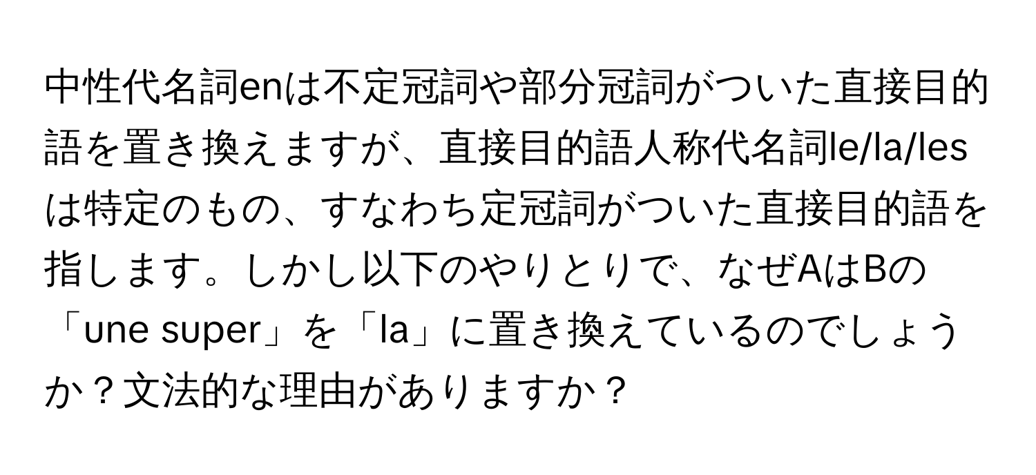 中性代名詞enは不定冠詞や部分冠詞がついた直接目的語を置き換えますが、直接目的語人称代名詞le/la/lesは特定のもの、すなわち定冠詞がついた直接目的語を指します。しかし以下のやりとりで、なぜAはBの「une super」を「la」に置き換えているのでしょうか？文法的な理由がありますか？