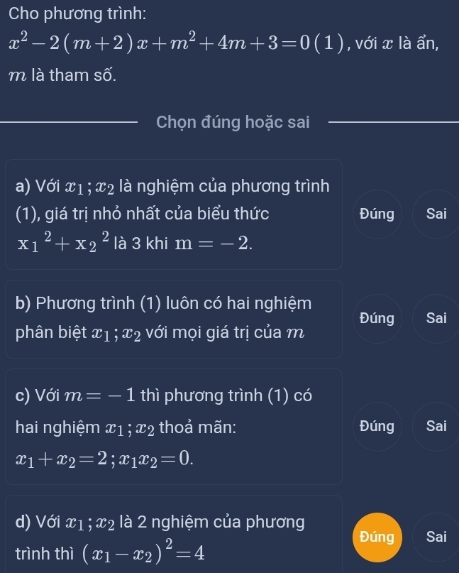 Cho phương trình:
x^2-2(m+2)x+m^2+4m+3=0 (1 ) , với x là ẩn,
m là tham số.
Chọn đúng hoặc sai
a) Với x1; x2 là nghiệm của phương trình
(1), giá trị nhỏ nhất của biểu thức Đúng Sai
x_1^(2+x_2^2 là 3 khi m=-2. 
b) Phương trình (1) luôn có hai nghiệm
Đúng Sai
phân biệt x_1); x_2 với mọi giá trị của m
c) Với m=-1 thì phương trình (1) có
hai nghiệm x1; x_2 thoả mãn: Đúng Sai
x_1+x_2=2; x_1x_2=0. 
d) Với x1; x2 là 2 nghiệm của phương
trình thì (x_1-x_2)^2=4
Đúng Sai