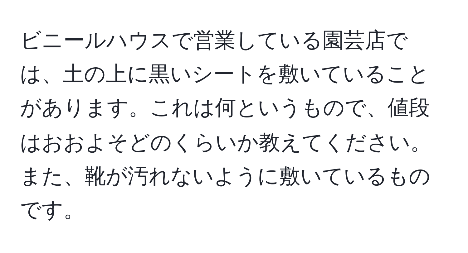 ビニールハウスで営業している園芸店では、土の上に黒いシートを敷いていることがあります。これは何というもので、値段はおおよそどのくらいか教えてください。また、靴が汚れないように敷いているものです。