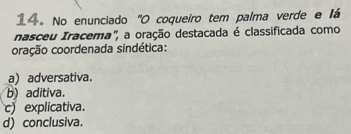 No enunciado "O coqueiro tem palma verde e lá
nasceu Iracema", a oração destacada é classificada como
oração coordenada sindética:
a) adversativa.
b) aditiva.
c) explicativa.
d) conclusiva.