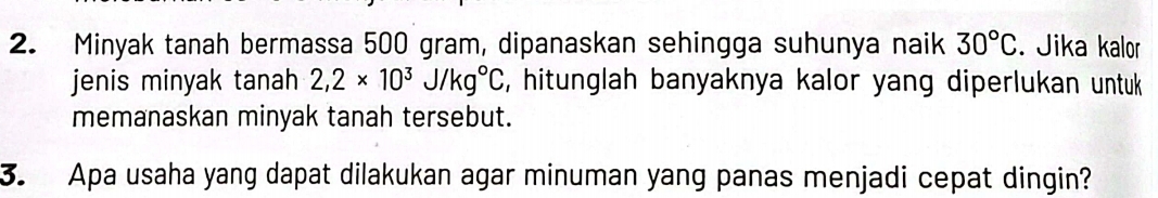 Minyak tanah bermassa 500 gram, dipanaskan sehingga suhunya naik 30°C. Jika kalor 
jenis minyak tanah 2,2* 10^3J/kg°C , hitunglah banyaknya kalor yang diperlukan untuk 
memanaskan minyak tanah tersebut. 
3. Apa usaha yang dapat dilakukan agar minuman yang panas menjadi cepat dingin?