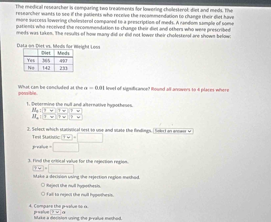 The medical researcher is comparing two treatments for lowering cholesterol: diet and meds. The
researcher wants to see if the patients who receive the recommendation to change their diet have
more success lowering cholesterol compared to a prescription of meds. A random sample of some
patients who received the recommendation to change their diet and others who were prescribed
meds was taken. The results of how many did or did not lower their cholesterol are shown below:
Data on Diet vs. Meds for Weight Loss
What can be concluded at the alpha =0.01 level of significance? Round all answers to 4 places where
possible.
1. Determine the null and alternative hypotheses.
H_0 : ? ? ?
H_a ? ? ?
2. Select which statistical test to use and state the findings. Select an answer 
Test Statistic: ?vee =□
p-value =□
3. Find the critical value for the rejection region.
?vee =□
Make a decision using the rejection region method.
Reject the null hypothesis.
Fail to reject the null hypothesis.
4. Compare the p -value to α.
p-value ?vee alpha
Make a decision using the p -value method.