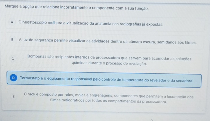 Marque a opção que relaciona incorretamente o componente com a sua função.
A O negatoscópio melhora a visualização da anatomia nas radiografias já expostas.
B A luz de segurança permite visualizar as atividades dentro da câmara escura, sem danos aos filmes.
C Bombonas são recipientes internos da processadora que servem para acomodar as soluções
químicas durante o processo de revelação.
D Termostato é o equipamento responsável pelo controle de temperatura do revelador e da secadora.
E O rack è composto por rolos, molas e engrenagens, componentes que permitem a locomoção dos
filmes radiográficos por todos os compartimentos da processadora.