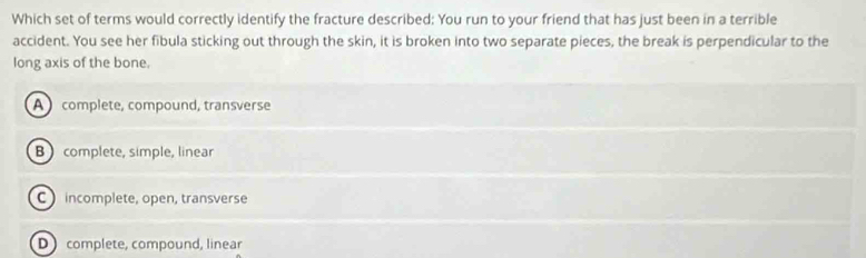 Which set of terms would correctly identify the fracture described: You run to your friend that has just been in a terrible
accident. You see her fibula sticking out through the skin, it is broken into two separate pieces, the break is perpendicular to the
long axis of the bone.
A complete, compound, transverse
B complete, simple, linear
C incomplete, open, transverse
D complete, compound, linear