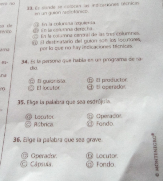 ero no
33. Es donde se colocan las indicaciones técnicas
en un guion radiofónico.
za de @ En la columna izquierda.
térito En la columna derecha.
En la columna central de las tres columnas.
El destinatario del guion son los locutores,
ama por lo que no hay indicaciones técnicas.
es- 34. Es la persona que había en un programa de ra-
dio.
na
@ El guionista. ⑤ El productor.
ro © El locutor. ⑨ El operador.
35, Elige la palabra que sea esdrújula.
Locutor. ⓑ Operador.
Rúbrica. Fondo.
36. Elige la palabra que sea grave.
@ Operador. ⑥ Locutor.
O Cápsula. @ Fondo.