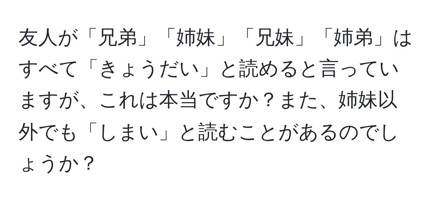 友人が「兄弟」「姉妹」「兄妹」「姉弟」はすべて「きょうだい」と読めると言っていますが、これは本当ですか？また、姉妹以外でも「しまい」と読むことがあるのでしょうか？