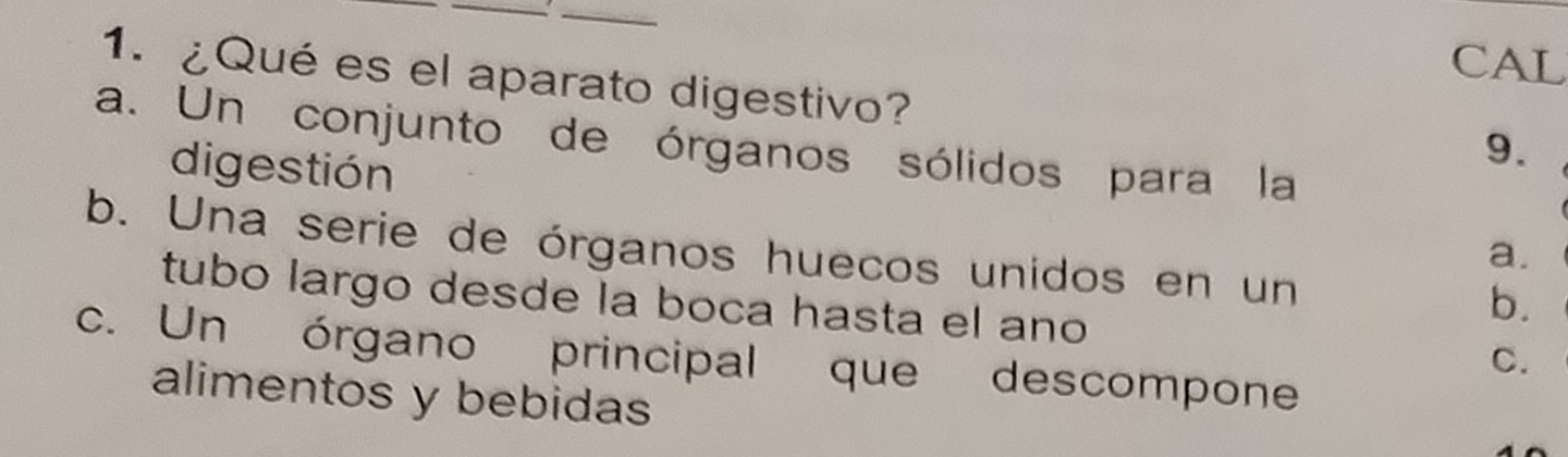 CAL
1. ¿Qué es el aparato digestivo?
a. Un conjunto de órganos sólidos para la
9.
digestión a.
b. Una serie de órganos huecos unidos en un
b.
tubo largo desde la boca hasta el ano C.
c. Un órgano principal que descompone
alimentos y bebidas