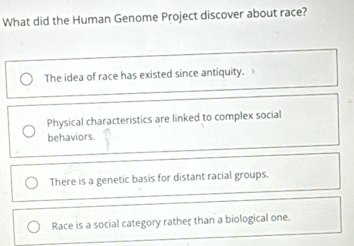 What did the Human Genome Project discover about race?
The idea of race has existed since antiquity.
Physical characteristics are linked to complex social
behaviors.
There is a genetic basis for distant racial groups.
Race is a social category rather than a biological one.