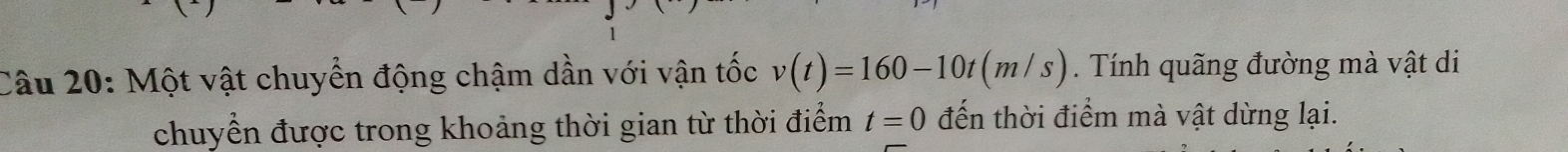 Một vật chuyển động chậm dần với vận tốc v(t)=160-10t(m/s) Tính quãng đường mà vật di 
chuyển được trong khoảng thời gian từ thời điểm t=0 đến thời điểm mà vật dừng lại.