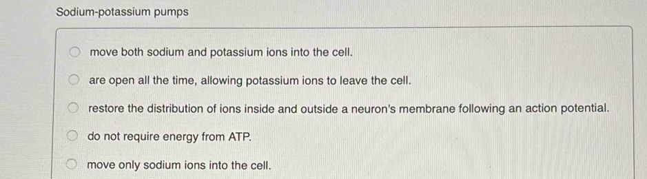 Sodium-potassium pumps
move both sodium and potassium ions into the cell.
are open all the time, allowing potassium ions to leave the cell.
restore the distribution of ions inside and outside a neuron's membrane following an action potential.
do not require energy from ATP.
move only sodium ions into the cell.