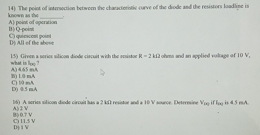 The point of intersection between the characteristic curve of the diode and the resistors loadline is
known as the
_
A) point of operation
B) Q -point
C) quiescent point
D) All of the above
15) Given a series silicon diode circuit with the resisto R=2kOmega ohms and an applied voltage of 10 V,
what is Ioo ?
A) 4.65 mA
B) 1.0 mA
C) 10 mA
D) 0.5 mA
16) A scries silicon diode circuit has a 2 kΩ resistor and a 10 V source. Determine V_DQ it I_DQ is 4.5 mA.
A) 2 V
B) 0.7 V
C) 11.5 V
D) 1 V