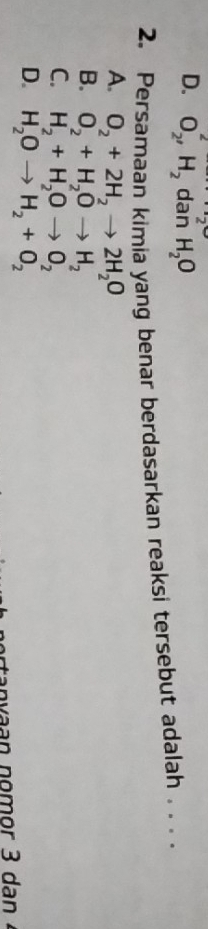 2
D. O_2, H_2 dan H_2O
2. Persamaan kimia yang benar berdasarkan reaksi tersebut adalah . . .
A. O_2+2H_2to 2H_2O
B. O_2+H_2Oto H_2
C. H_2+H_2Oto O_2
D. H_2Oto H_2+O_2