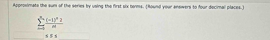 Approximate the sum of the series by using the first six terms. (Round your answers to four decimal places.)
sumlimits _(n=0)^(∈fty)frac (-1)^n2n!
≤ S≤