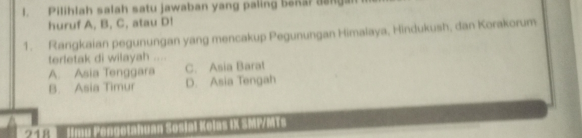 Pilihlah salah satu jawaban yang paling bekar dangal
huruf A, B, C, atau D!
1. Rangkaian pegunungan yang mencakup Pegunungan Himalaya, Hindukush, dan Korakorum
terletak di wilayah ....
A. Asia Tenggara C. Asia Barat
B. Asia Timur D. Asia Tengah
218 Jimu Pengetahuan Sosial Kelas IX SMP/MTs